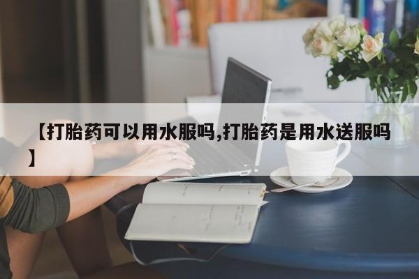 推荐个卖打胎药微信联系方式【打胎药可以用水服吗,打胎药是用水送服吗】