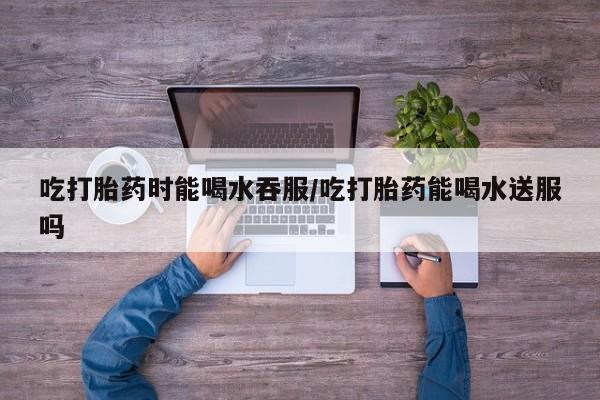 推荐个卖打胎药微信联系方式吃打胎药时能喝水吞服/吃打胎药能喝水送服吗