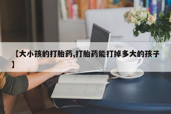 推荐个卖打胎药微信联系方式【大小孩的打胎药,打胎药能打掉多大的孩子】
