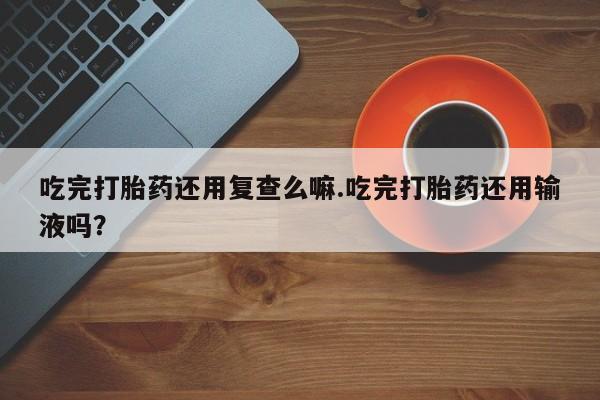推荐个卖打胎药微信联系方式吃完打胎药还用复查么嘛.吃完打胎药还用输液吗？