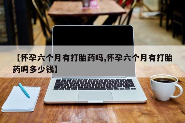 推荐个卖打胎药微信联系方式【怀孕六个月有打胎药吗,怀孕六个月有打胎药吗多少钱】