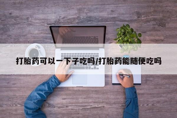 推荐个卖打胎药微信联系方式打胎药可以一下子吃吗/打胎药能随便吃吗