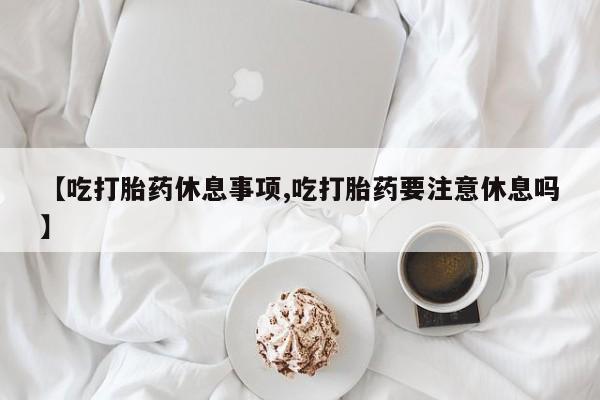 推荐个卖打胎药微信联系方式【吃打胎药休息事项,吃打胎药要注意休息吗】