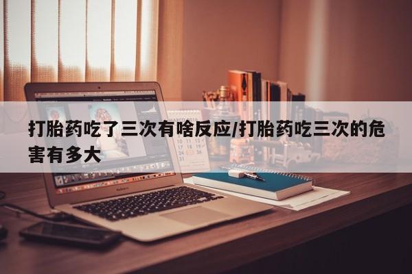 推荐个卖打胎药微信联系方式打胎药吃了三次有啥反应/打胎药吃三次的危害有多大