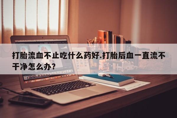 推荐个卖打胎药微信联系方式打胎流血不止吃什么药好.打胎后血一直流不干净怎么办？
