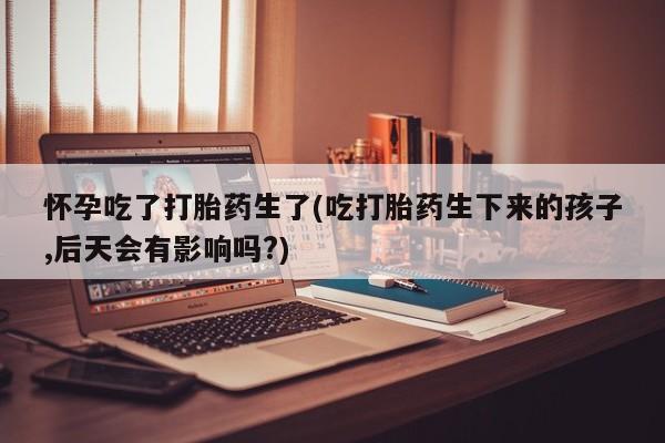 推荐个卖打胎药微信联系方式怀孕吃了打胎药生了(吃打胎药生下来的孩子,后天会有影响吗?)