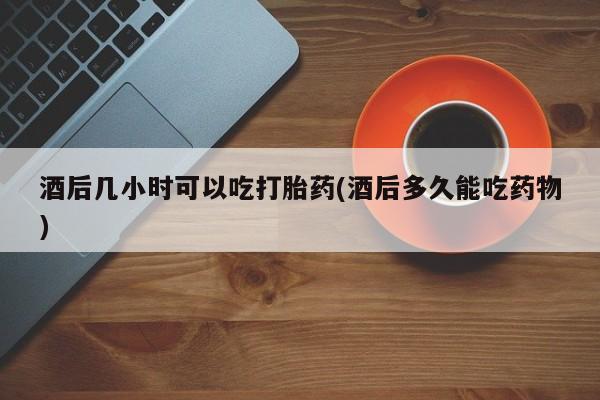 推荐个卖打胎药微信联系方式酒后几小时可以吃打胎药(酒后多久能吃药物)