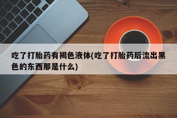 推荐个卖打胎药微信联系方式吃了打胎药有褐色液体(吃了打胎药后流出黑色的东西那是什么)