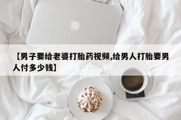推荐个卖打胎药微信联系方式【男子要给老婆打胎药视频,给男人打胎要男人付多少钱】