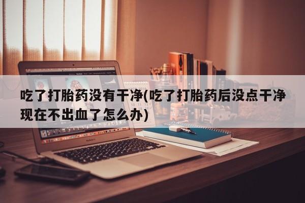 推荐个卖打胎药微信联系方式吃了打胎药没有干净(吃了打胎药后没点干净现在不出血了怎么办)