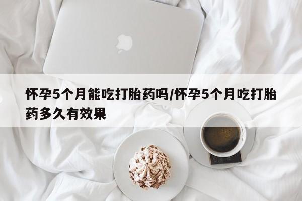 推荐个卖打胎药微信联系方式怀孕5个月能吃打胎药吗/怀孕5个月吃打胎药多久有效果