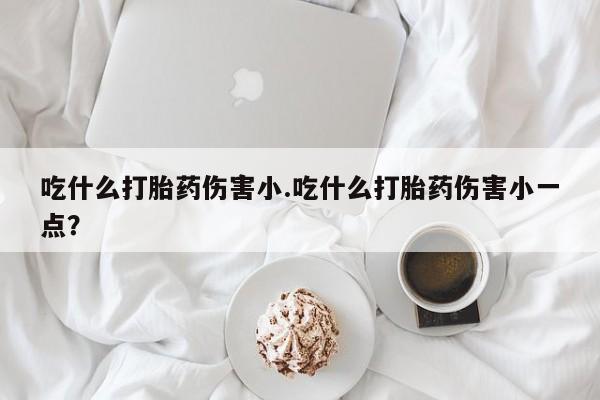 推荐个卖打胎药微信联系方式吃什么打胎药伤害小.吃什么打胎药伤害小一点？