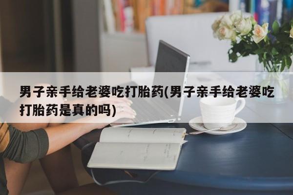 推荐个卖打胎药微信联系方式男子亲手给老婆吃打胎药(男子亲手给老婆吃打胎药是真的吗)