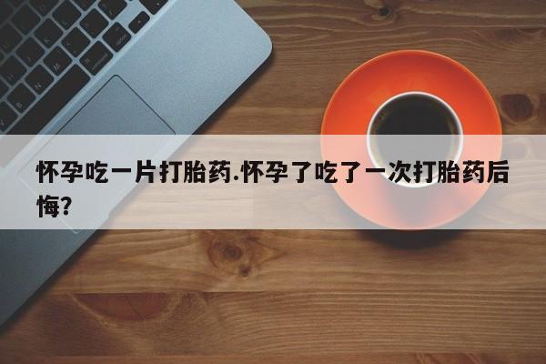 推荐个卖打胎药微信联系方式怀孕吃一片打胎药.怀孕了吃了一次打胎药后悔？