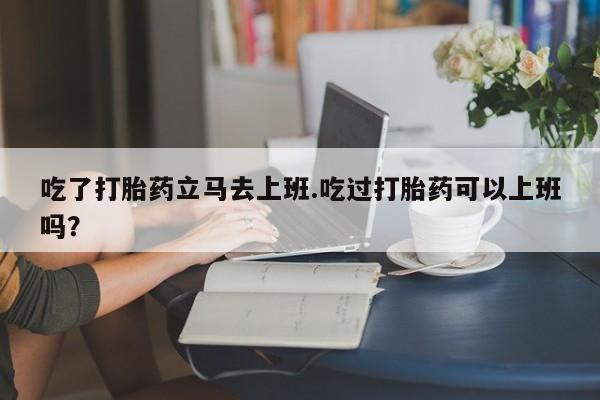 推荐个卖打胎药微信联系方式吃了打胎药立马去上班.吃过打胎药可以上班吗？