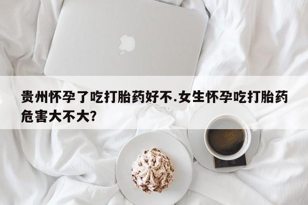 推荐个卖打胎药微信联系方式贵州怀孕了吃打胎药好不.女生怀孕吃打胎药危害大不大？