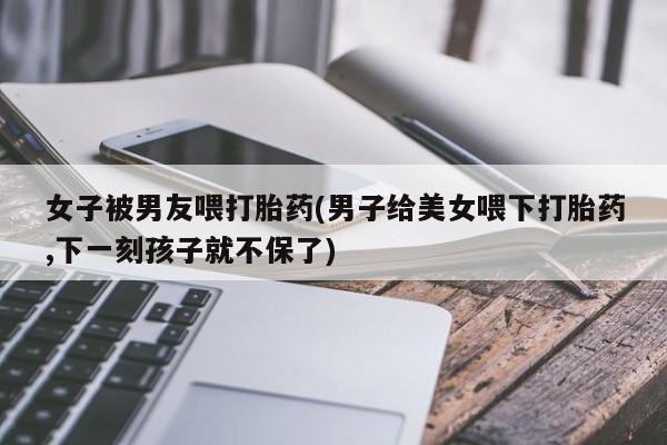 推荐个卖打胎药微信联系方式女子被男友喂打胎药(男子给美女喂下打胎药,下一刻孩子就不保了)