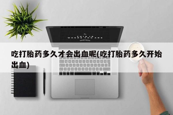 推荐个卖打胎药微信联系方式吃打胎药多久才会出血呢(吃打胎药多久开始出血)