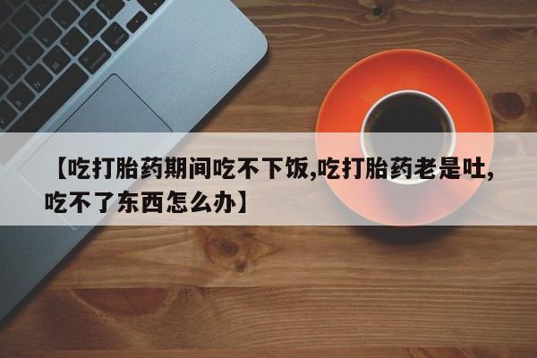 推荐个卖打胎药微信联系方式【吃打胎药期间吃不下饭,吃打胎药老是吐,吃不了东西怎么办】