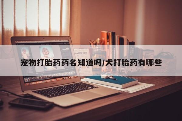 推荐个卖打胎药微信联系方式宠物打胎药药名知道吗/犬打胎药有哪些