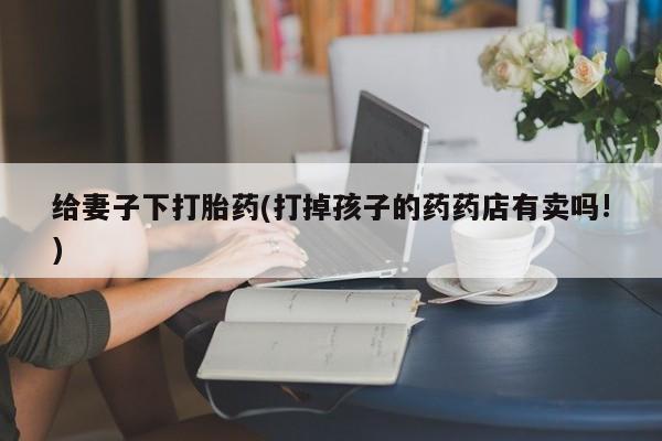 推荐个卖打胎药微信联系方式给妻子下打胎药(打掉孩子的药药店有卖吗!)