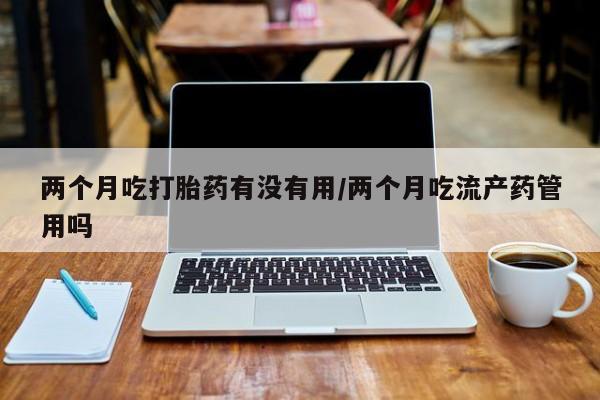 推荐个卖打胎药微信联系方式两个月吃打胎药有没有用/两个月吃流产药管用吗