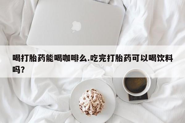 推荐个卖打胎药微信联系方式喝打胎药能喝咖啡么.吃完打胎药可以喝饮料吗？