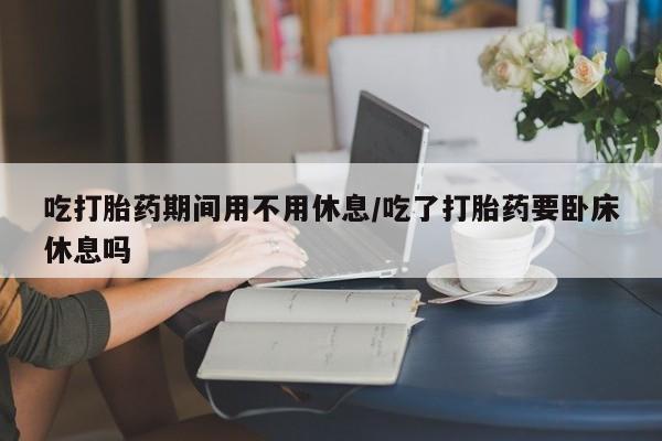 推荐个卖打胎药微信联系方式吃打胎药期间用不用休息/吃了打胎药要卧床休息吗