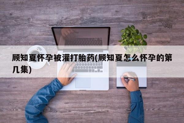 推荐个卖打胎药微信联系方式顾知夏怀孕被灌打胎药(顾知夏怎么怀孕的第几集)