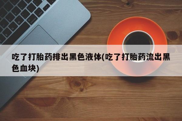 推荐个卖打胎药微信联系方式吃了打胎药排出黑色液体(吃了打胎药流出黑色血块)