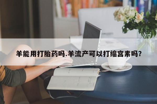 推荐个卖打胎药微信联系方式羊能用打胎药吗.羊流产可以打缩宫素吗？