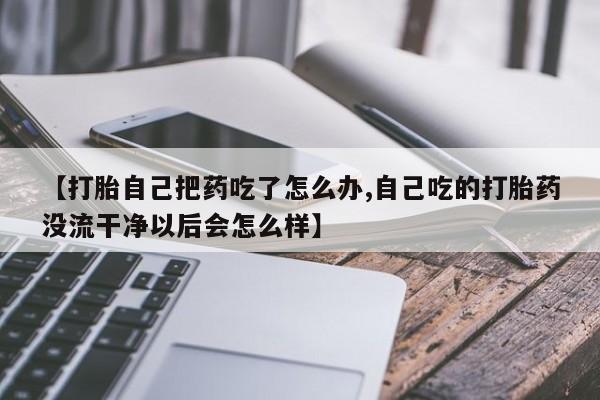 推荐个卖打胎药微信联系方式【打胎自己把药吃了怎么办,自己吃的打胎药没流干净以后会怎么样】