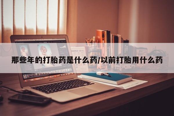 推荐个卖打胎药微信联系方式那些年的打胎药是什么药/以前打胎用什么药
