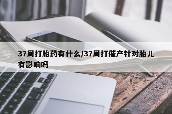 推荐个卖打胎药微信联系方式37周打胎药有什么/37周打催产针对胎儿有影响吗
