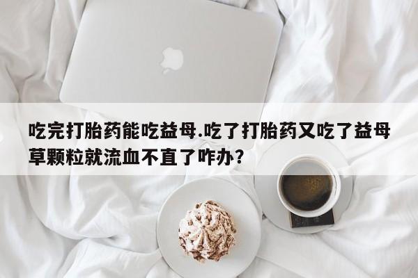 推荐个卖打胎药微信联系方式吃完打胎药能吃益母.吃了打胎药又吃了益母草颗粒就流血不直了咋办？