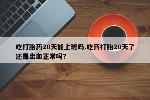 推荐个卖打胎药微信联系方式吃打胎药20天能上班吗.吃药打胎20天了还是出血正常吗？