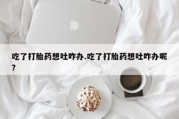 推荐个卖打胎药微信联系方式吃了打胎药想吐咋办.吃了打胎药想吐咋办呢？