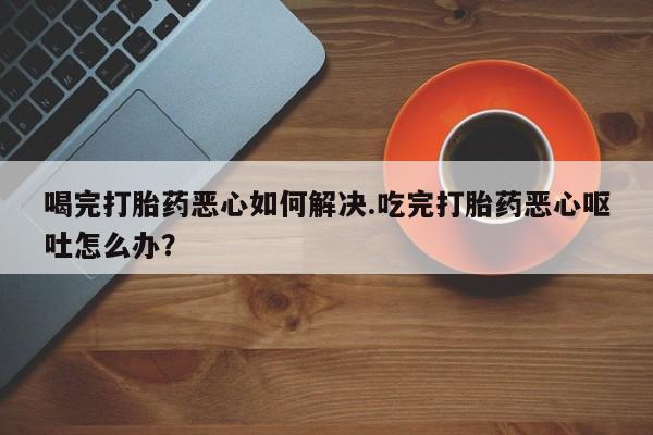 推荐个卖打胎药微信联系方式喝完打胎药恶心如何解决.吃完打胎药恶心呕吐怎么办？