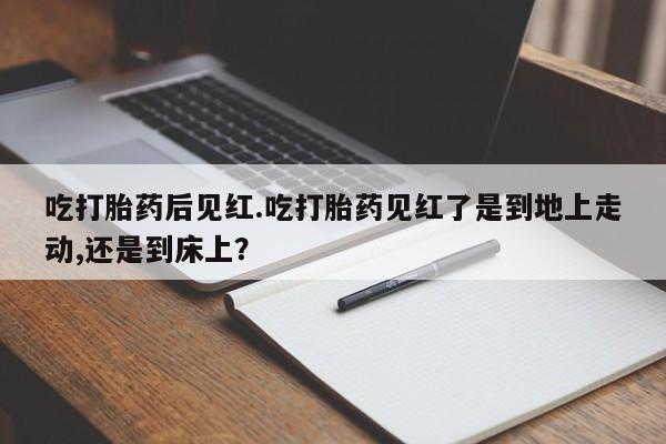 推荐个卖打胎药微信联系方式吃打胎药后见红.吃打胎药见红了是到地上走动,还是到床上？