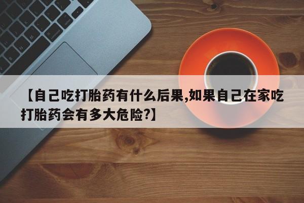 推荐个卖打胎药微信联系方式【自己吃打胎药有什么后果,如果自己在家吃打胎药会有多大危险?】