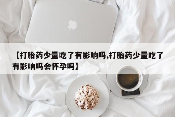推荐个卖打胎药微信联系方式【打胎药少量吃了有影响吗,打胎药少量吃了有影响吗会怀孕吗】