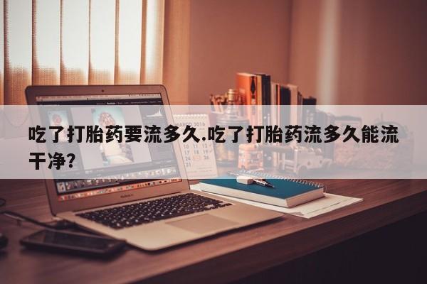 推荐个卖打胎药微信联系方式吃了打胎药要流多久.吃了打胎药流多久能流干净？