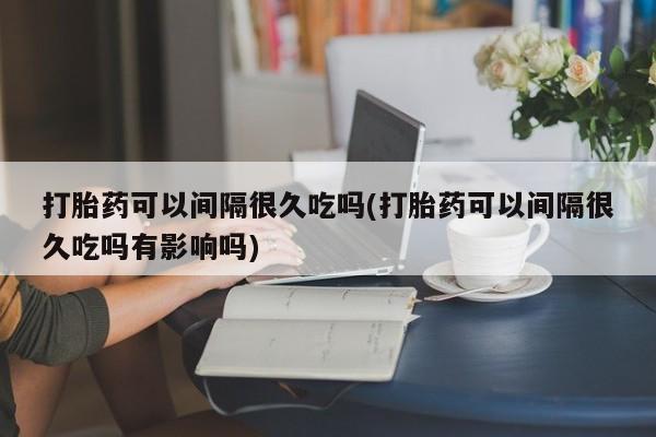 推荐个卖打胎药微信联系方式打胎药可以间隔很久吃吗(打胎药可以间隔很久吃吗有影响吗)