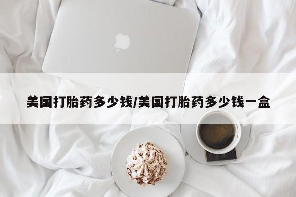 推荐个卖打胎药微信联系方式美国打胎药多少钱/美国打胎药多少钱一盒