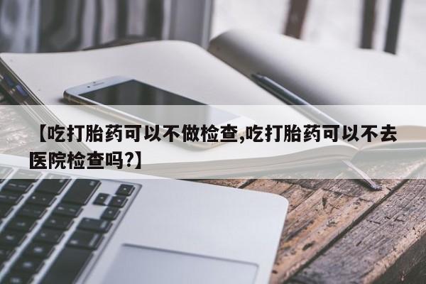 推荐个卖打胎药微信联系方式【吃打胎药可以不做检查,吃打胎药可以不去医院检查吗?】