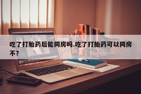 推荐个卖打胎药微信联系方式吃了打胎药后能同房吗.吃了打胎药可以同房不？