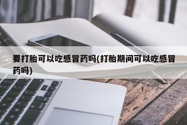 推荐个卖打胎药微信联系方式要打胎可以吃感冒药吗(打胎期间可以吃感冒药吗)