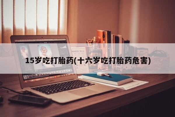 推荐个卖打胎药微信联系方式15岁吃打胎药(十六岁吃打胎药危害)