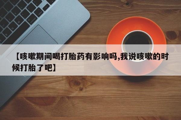 推荐个卖打胎药微信联系方式【咳嗽期间喝打胎药有影响吗,我说咳嗽的时候打胎了吧】