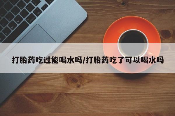 推荐个卖打胎药微信联系方式打胎药吃过能喝水吗/打胎药吃了可以喝水吗